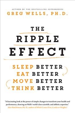 The ripple effect : sleep better, eat better, move better, think better / Greg Wells, PH.D.
