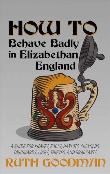 How to behave badly in Elizabethan England : a guide for knaves, fools, harlots, cuckolds, drunkards, liars, thieves, and braggarts / by Ruth Goodman.