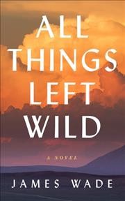 All things left wild : a novel / James Wade.