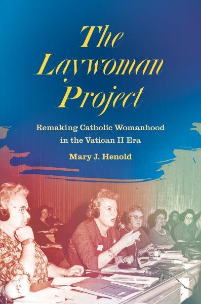 The laywoman project : remaking Catholic womanhood in the Vatican II era / Mary J. Henold.