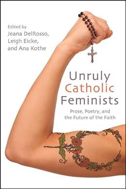 Unruly Catholic feminists : prose, poetry, and the future of the faith / edited by Jeana DelRosso, Leigh Eicke, and Ana Kothe.