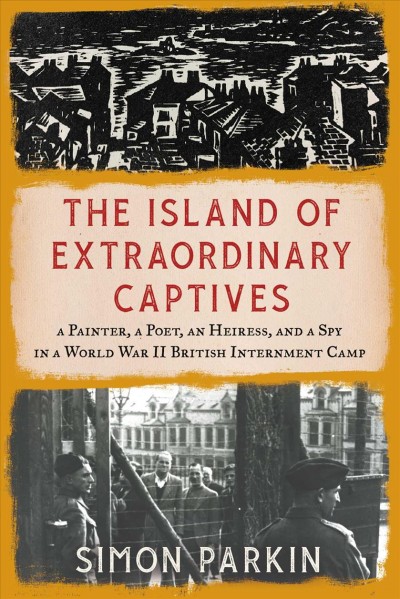 The island of extraordinary captives : a painter, a poet, an heiress, and a spy in a World War II British internment camp / Simon Parkin.