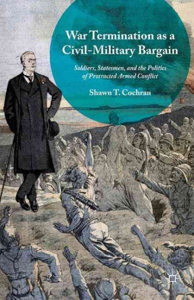 War termination as a civil-military bargain : soldiers, statesmen, and the politics of protracted armed conflict / Shawn T. Cochran.