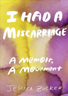 I had a miscarriage : a memoir, a movement / Jessica Zucker, PhD.